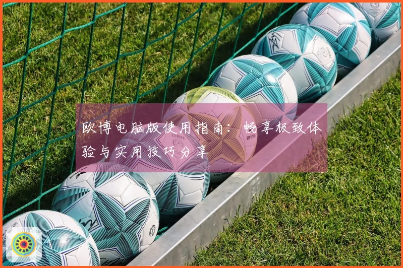 欧博电脑版使用指南:畅享极致体验与实用技巧分享